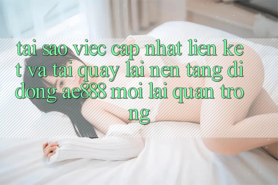 Tại sao việc cập nhật liên kết và tải quay lại nền tảng di động AE888 mới lại quan trọng?