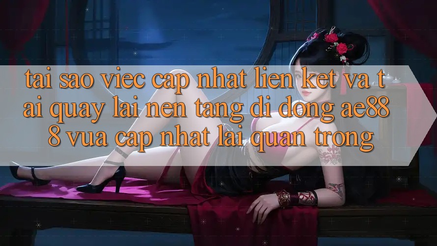 Tại sao việc cập nhật liên kết và tải quay lại nền tảng di động AE888 vừa cập nhật lại quan trọng?