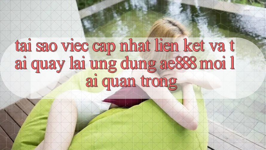 Tại sao việc cập nhật liên kết và tải quay lại ứng dụng AE888 mới lại quan trọng?