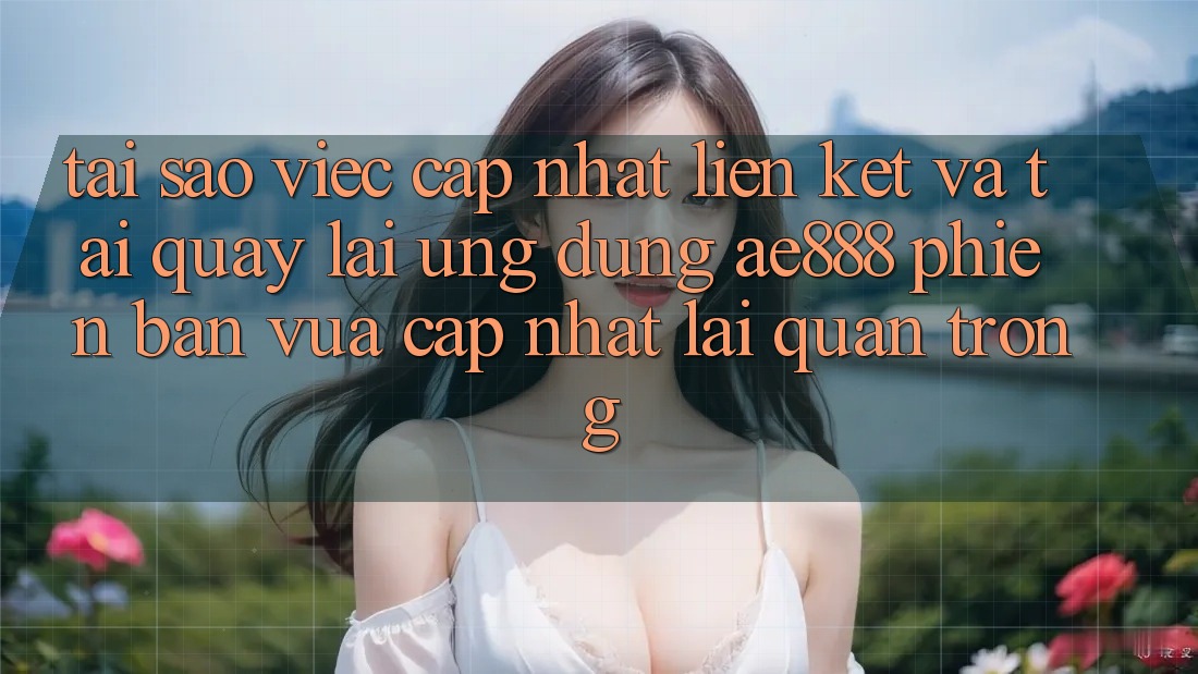 Tại sao việc cập nhật liên kết và tải quay lại ứng dụng AE888 phiên bản vừa cập nhật lại quan trọng?