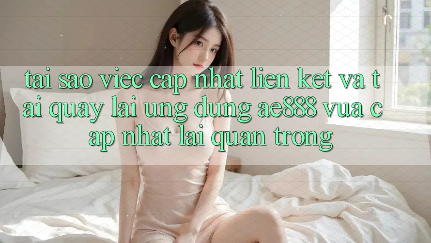 Tại sao việc cập nhật liên kết và tải quay lại ứng dụng AE888 vừa cập nhật lại quan trọng?