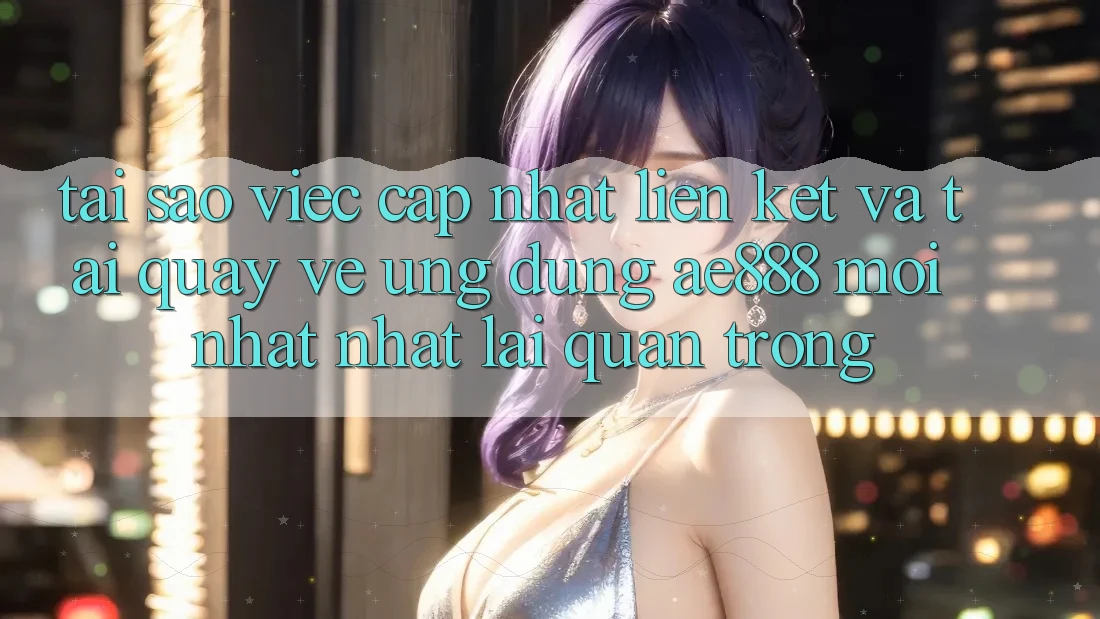 Tại sao việc cập nhật liên kết và tải quay về ứng dụng AE888 mới nhất nhất lại quan trọng?