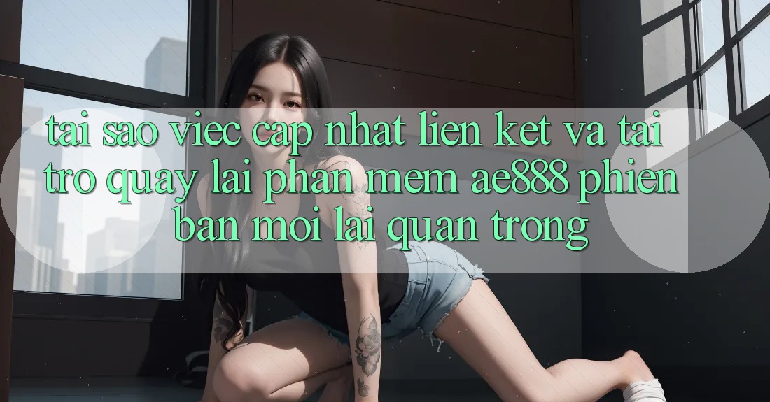 Tại sao việc cập nhật liên kết và tải trở quay lại phần mềm AE888 phiên bản mới lại quan trọng?