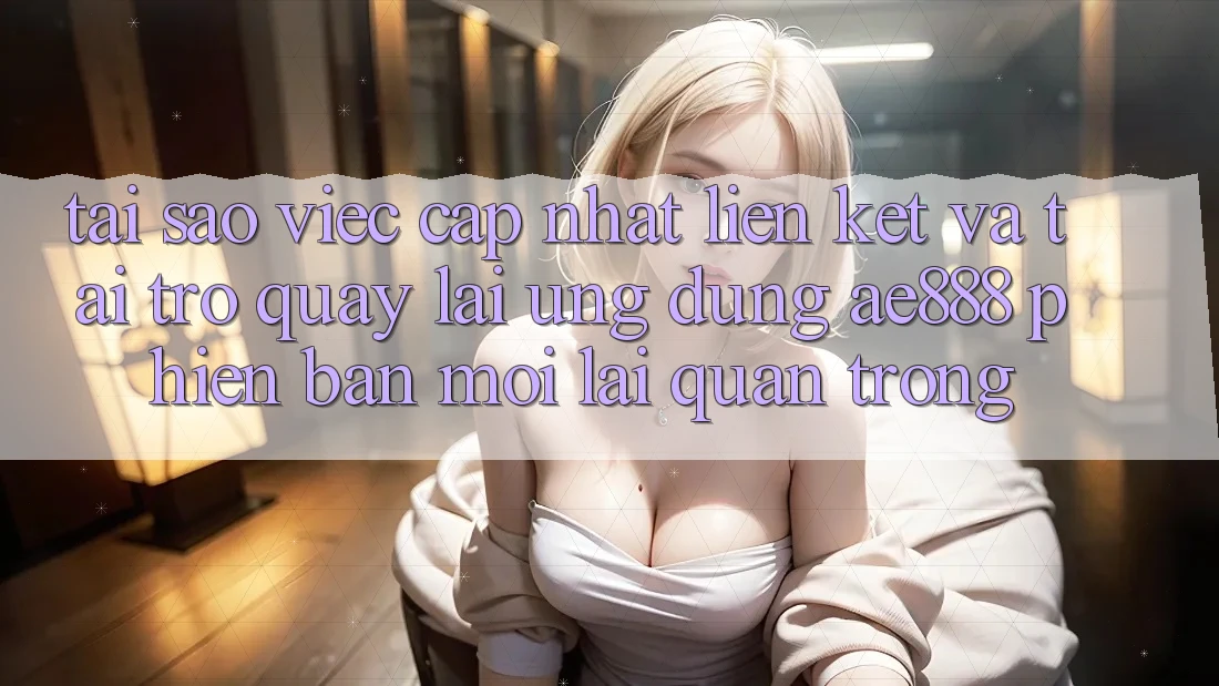 Tại sao việc cập nhật liên kết và tải trở quay lại ứng dụng AE888 phiên bản mới lại quan trọng?