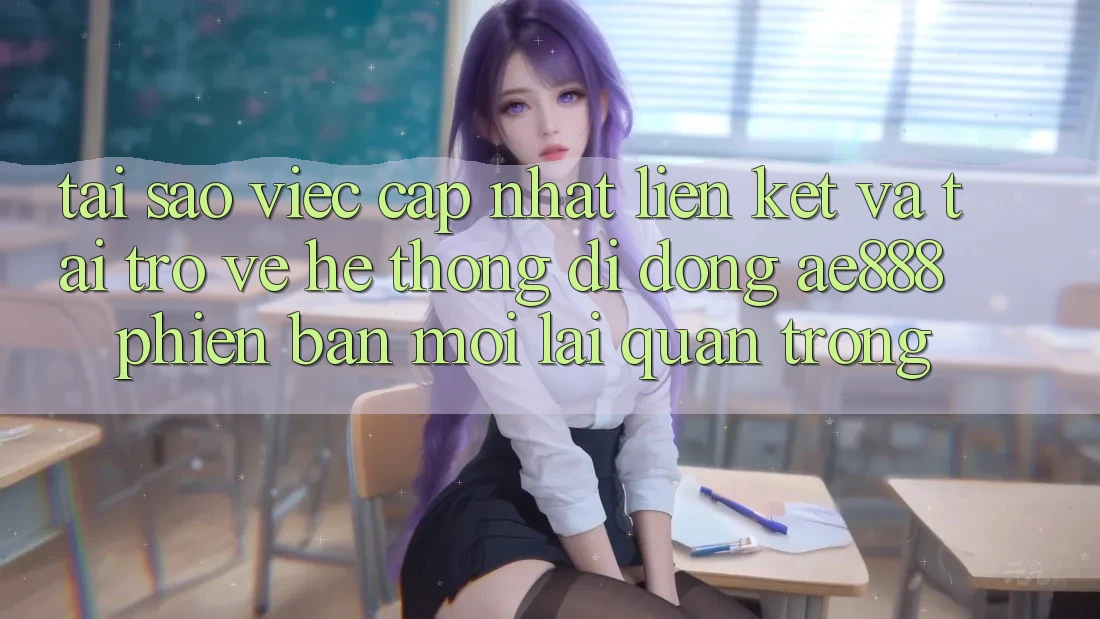 Tại sao việc cập nhật liên kết và tải trở về hệ thống di động AE888 phiên bản mới lại quan trọng?