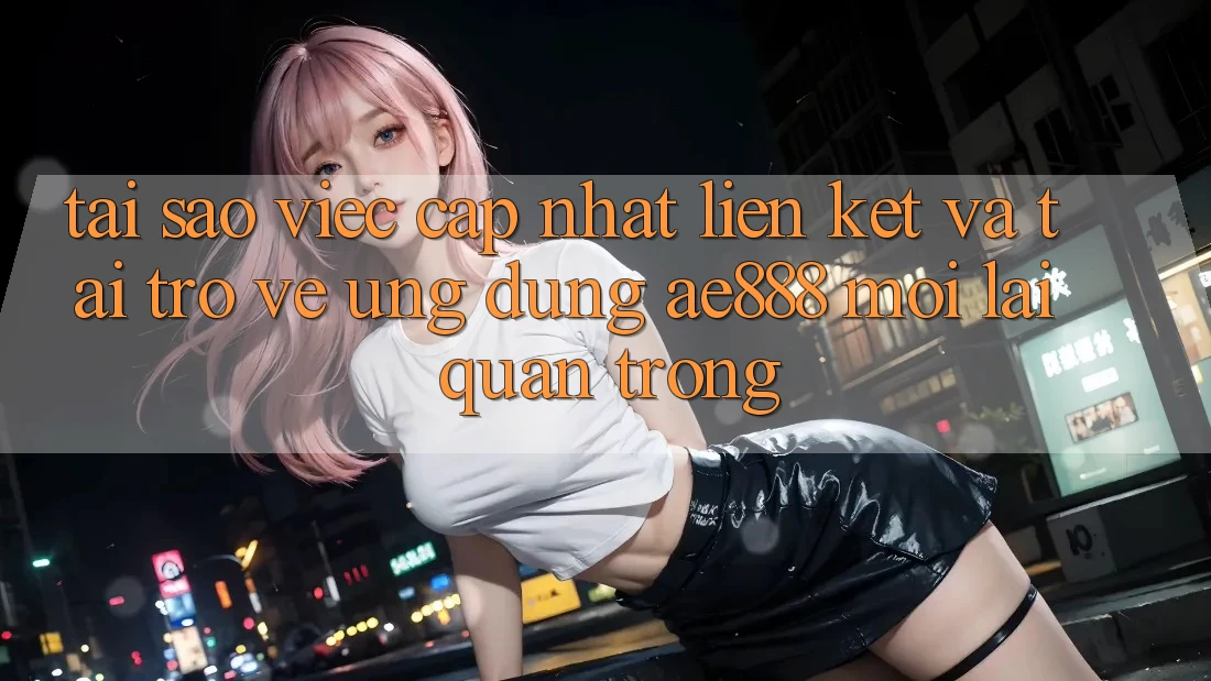 Tại sao việc cập nhật liên kết và tải trở về ứng dụng AE888 mới lại quan trọng?