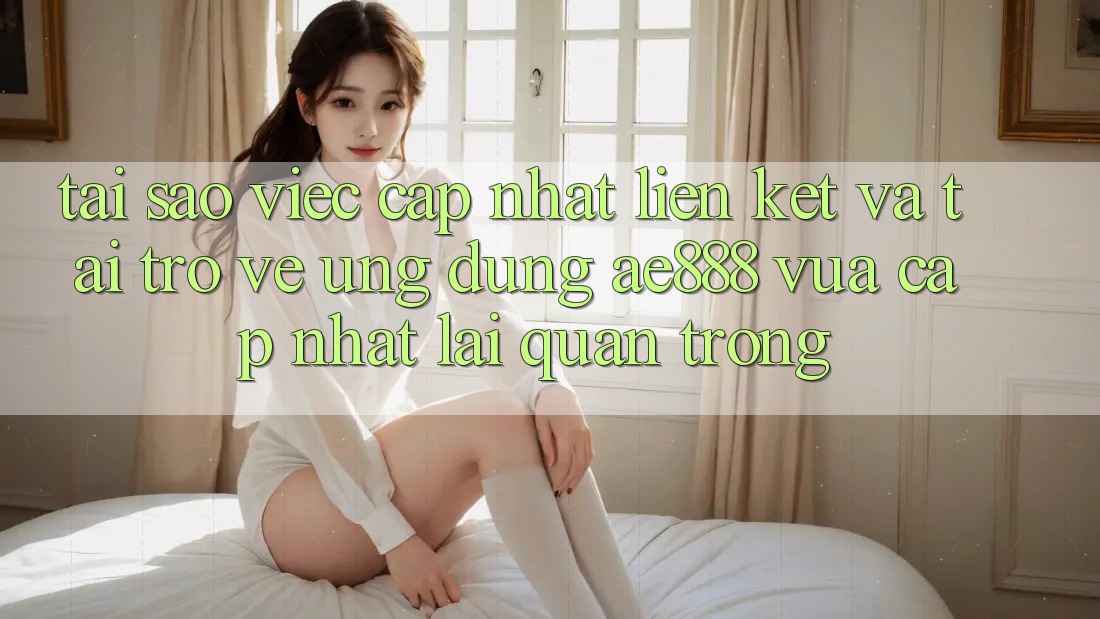 Tại sao việc cập nhật liên kết và tải trở về ứng dụng AE888 vừa cập nhật lại quan trọng?