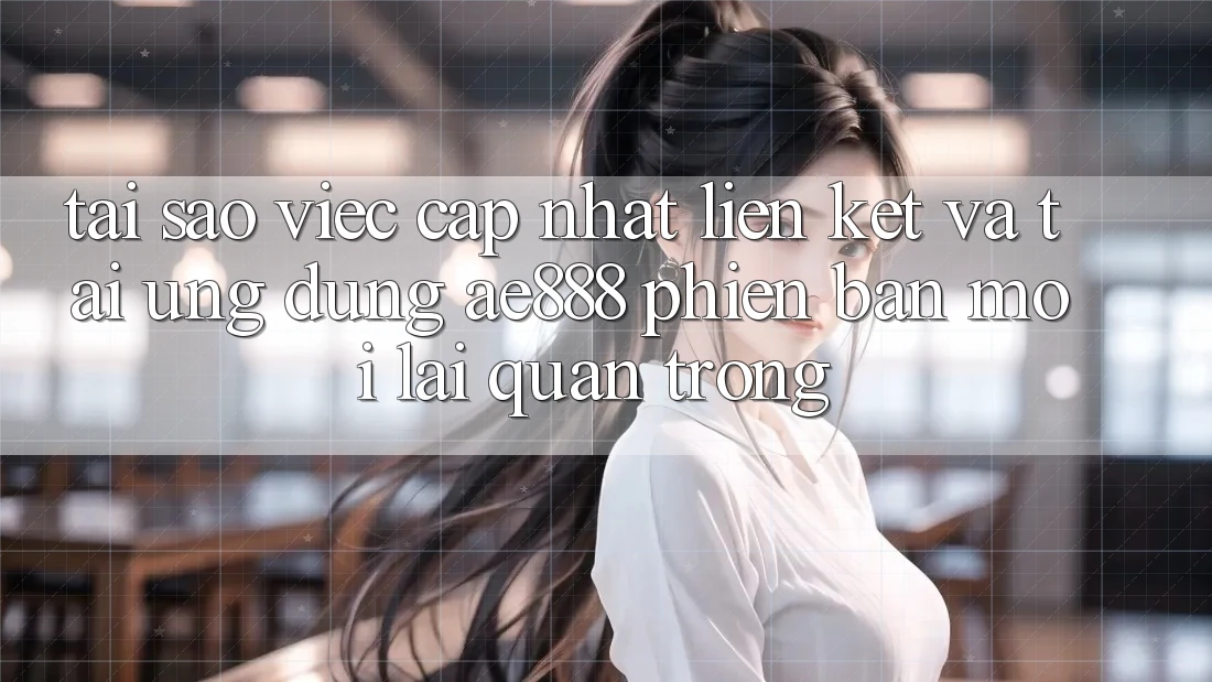 Tại sao việc cập nhật liên kết và tải ứng dụng AE888 phiên bản mới lại quan trọng?