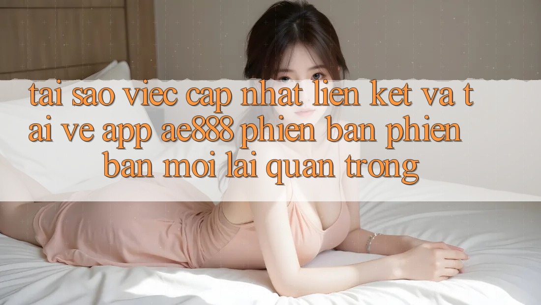 Tại sao việc cập nhật liên kết và tải về app AE888 phiên bản phiên bản mới lại quan trọng?