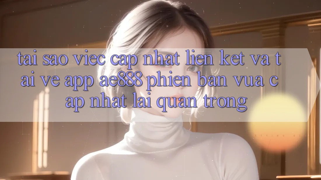 Tại sao việc cập nhật liên kết và tải về app AE888 phiên bản vừa cập nhật lại quan trọng?