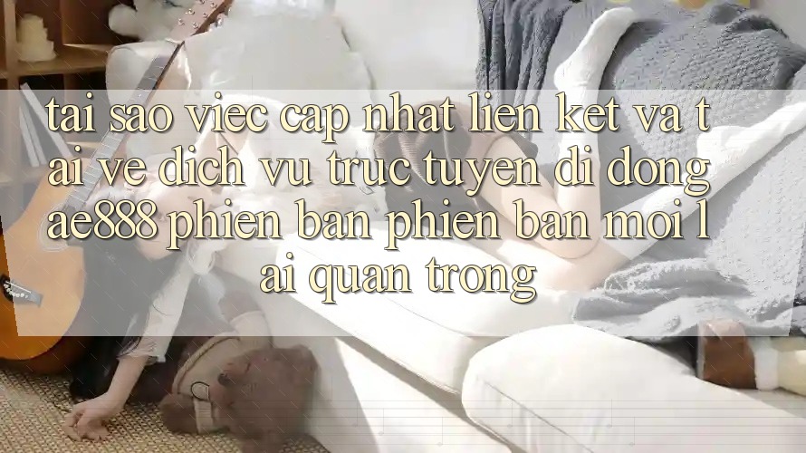 Tại sao việc cập nhật liên kết và tải về dịch vụ trực tuyến di động AE888 phiên bản phiên bản mới lại quan trọng?