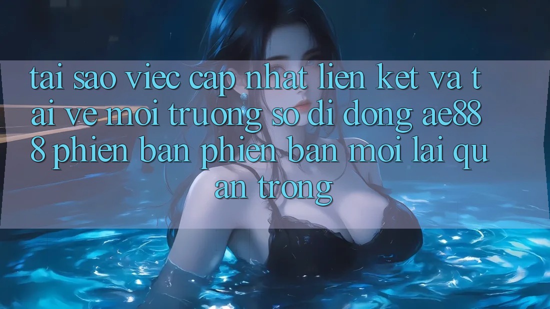 Tại sao việc cập nhật liên kết và tải về môi trường số di động AE888 phiên bản phiên bản mới lại quan trọng?