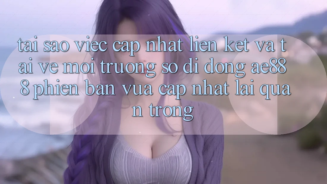 Tại sao việc cập nhật liên kết và tải về môi trường số di động AE888 phiên bản vừa cập nhật lại quan trọng?