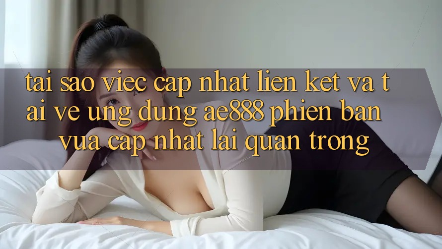 Tại sao việc cập nhật liên kết và tải về ứng dụng AE888 phiên bản vừa cập nhật lại quan trọng?