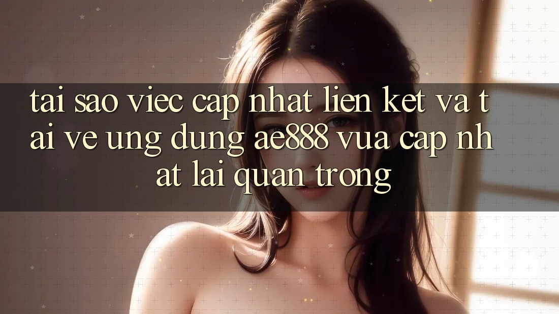 Tại sao việc cập nhật liên kết và tải về ứng dụng AE888 vừa cập nhật lại quan trọng?