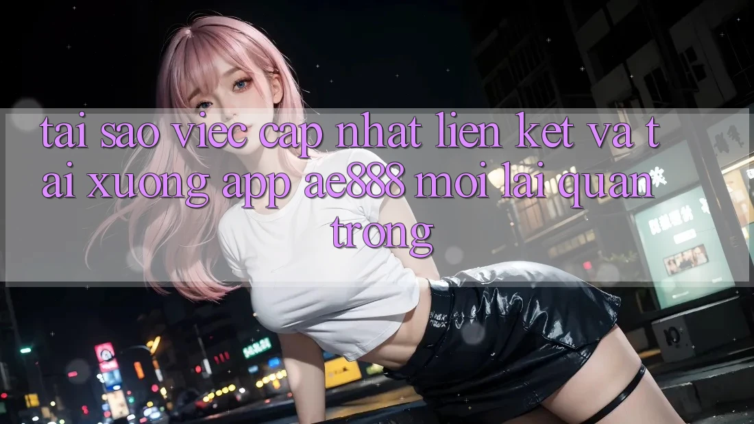 Tại sao việc cập nhật liên kết và tải xuống app AE888 mới lại quan trọng?