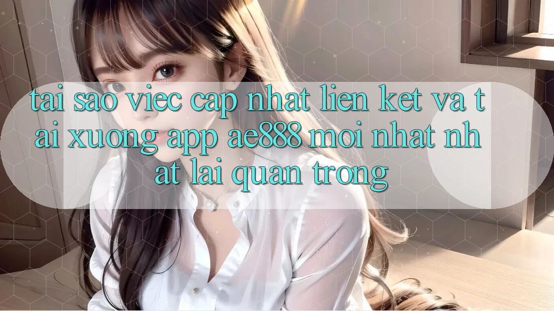 Tại sao việc cập nhật liên kết và tải xuống app AE888 mới nhất nhất lại quan trọng?