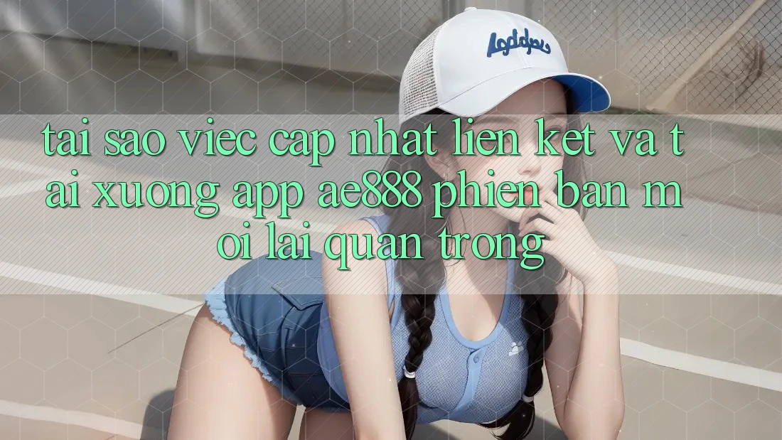 Tại sao việc cập nhật liên kết và tải xuống app AE888 phiên bản mới lại quan trọng?