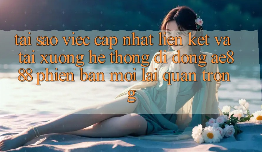 Tại sao việc cập nhật liên kết và tải xuống hệ thống di động AE888 phiên bản mới lại quan trọng?