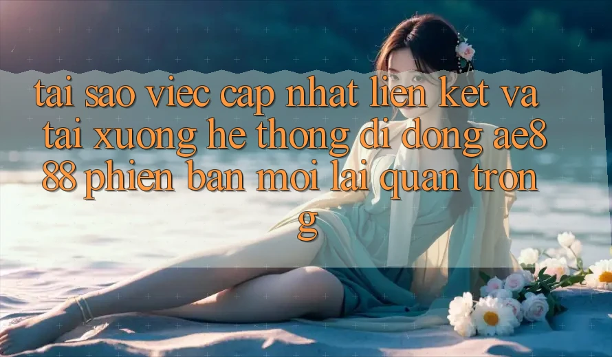 Tại sao việc cập nhật liên kết và tải xuống hệ thống di động AE888 phiên bản mới lại quan trọng?