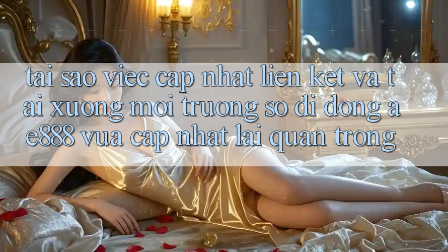 Tại sao việc cập nhật liên kết và tải xuống môi trường số di động AE888 vừa cập nhật lại quan trọng?