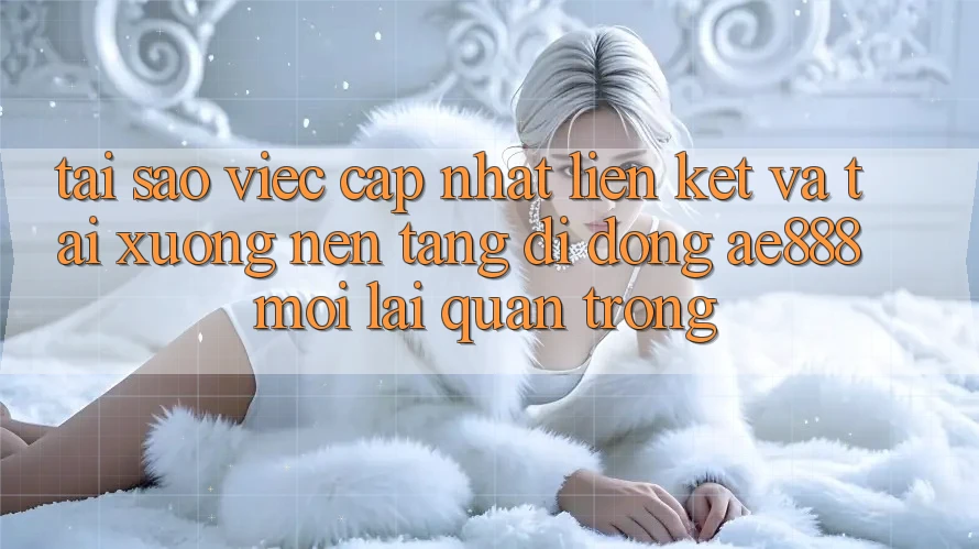 Tại sao việc cập nhật liên kết và tải xuống nền tảng di động AE888 mới lại quan trọng?