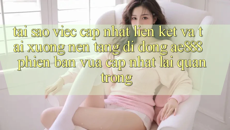 Tại sao việc cập nhật liên kết và tải xuống nền tảng di động AE888 phiên bản vừa cập nhật lại quan trọng?