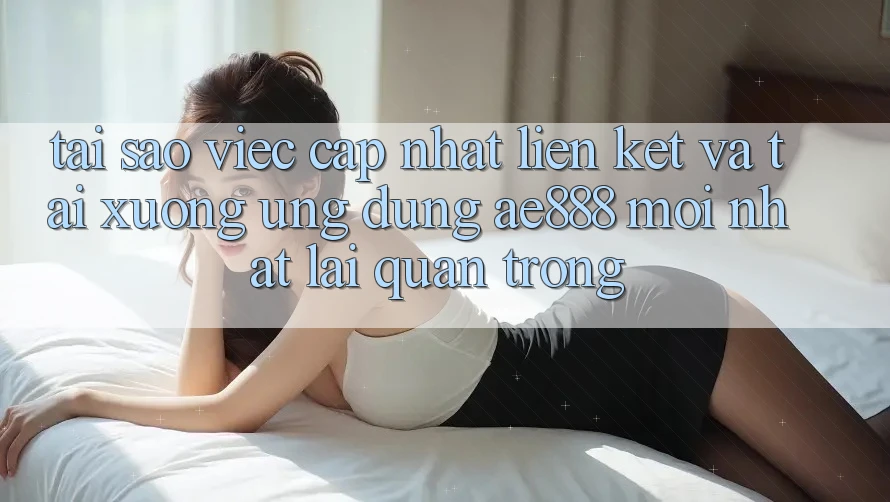 Tại sao việc cập nhật liên kết và tải xuống ứng dụng AE888 mới nhất lại quan trọng?