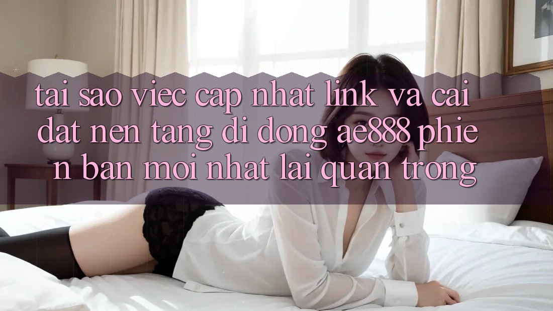 Tại sao việc cập nhật link và cài đặt nền tảng di động AE888 phiên bản mới nhất lại quan trọng?