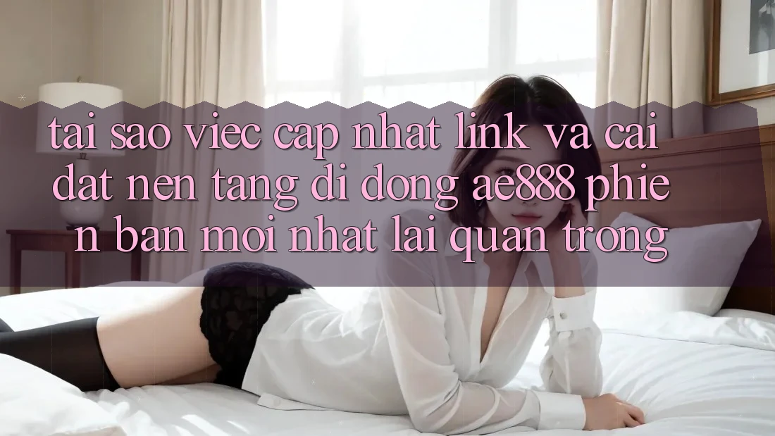 Tại sao việc cập nhật link và cài đặt nền tảng di động AE888 phiên bản mới nhất lại quan trọng?