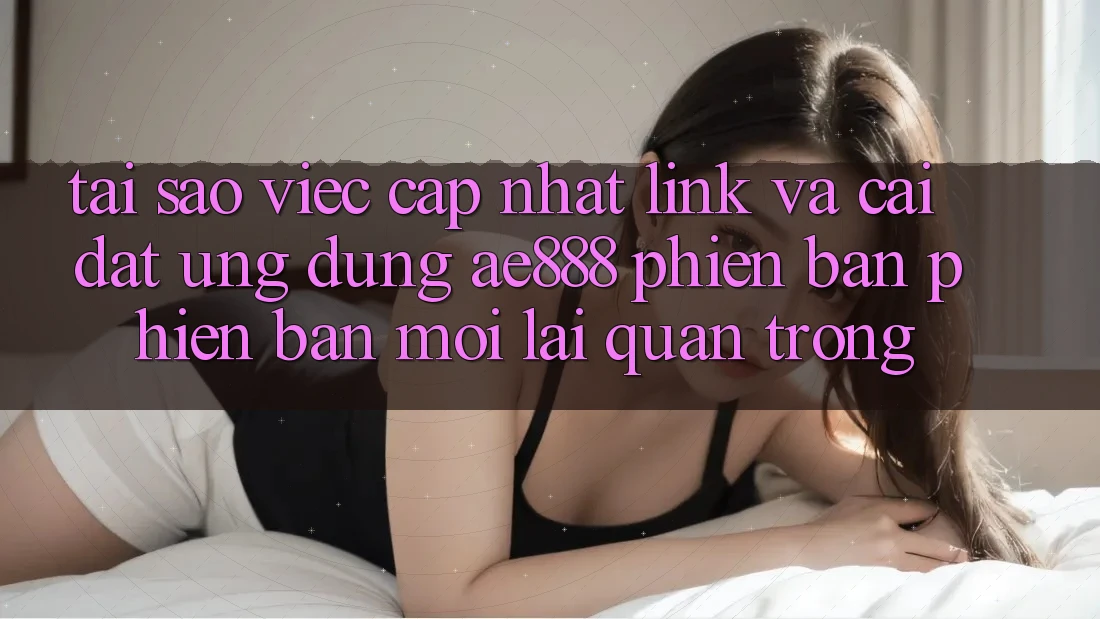 Tại sao việc cập nhật link và cài đặt ứng dụng AE888 phiên bản phiên bản mới lại quan trọng?