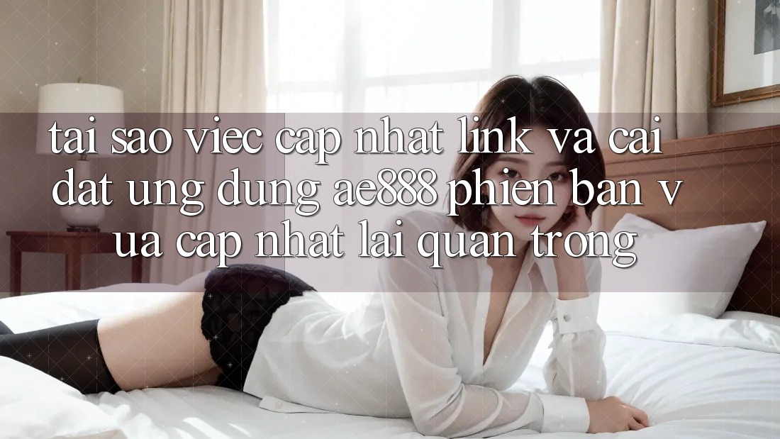 Tại sao việc cập nhật link và cài đặt ứng dụng AE888 phiên bản vừa cập nhật lại quan trọng?