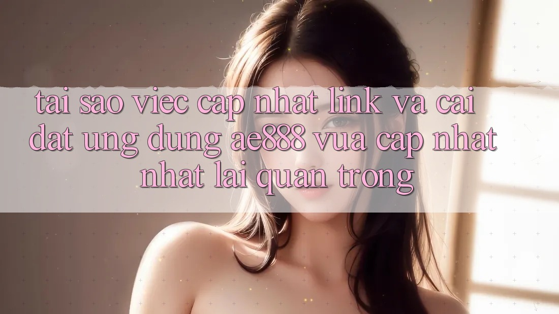 Tại sao việc cập nhật link và cài đặt ứng dụng AE888 vừa cập nhật nhất lại quan trọng?
