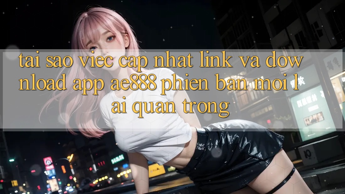Tại sao việc cập nhật link và download app AE888 phiên bản mới lại quan trọng?