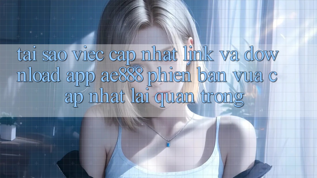 Tại sao việc cập nhật link và download app AE888 phiên bản vừa cập nhật lại quan trọng?