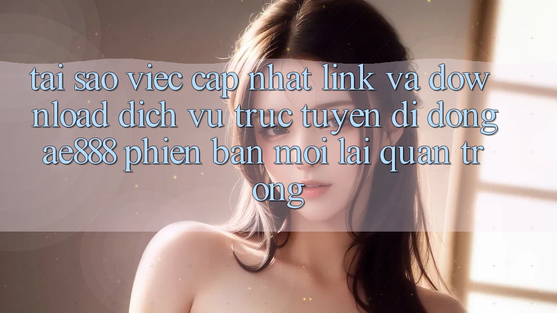 Tại sao việc cập nhật link và download dịch vụ trực tuyến di động AE888 phiên bản mới lại quan trọng?