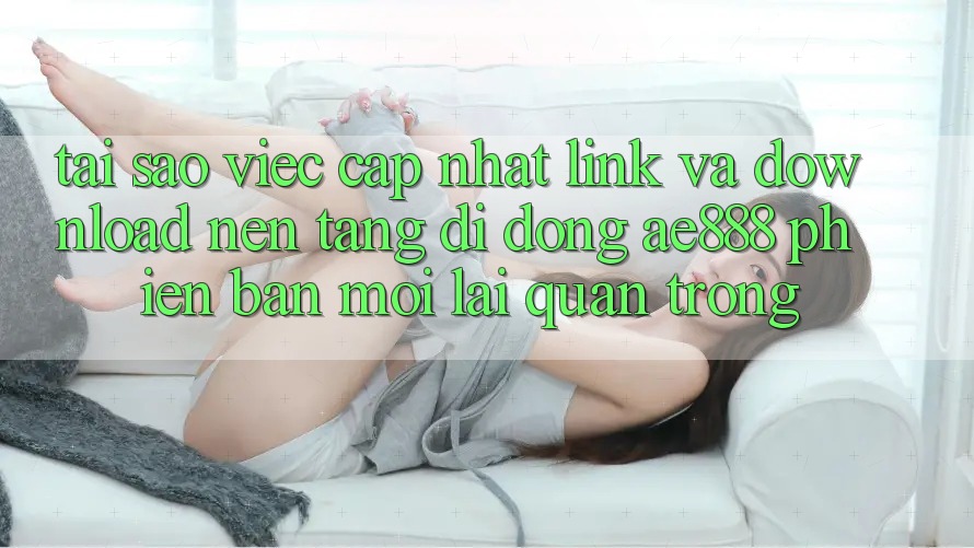 Tại sao việc cập nhật link và download nền tảng di động AE888 phiên bản mới lại quan trọng?