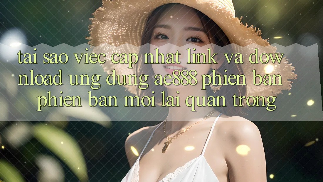 Tại sao việc cập nhật link và download ứng dụng AE888 phiên bản phiên bản mới lại quan trọng?