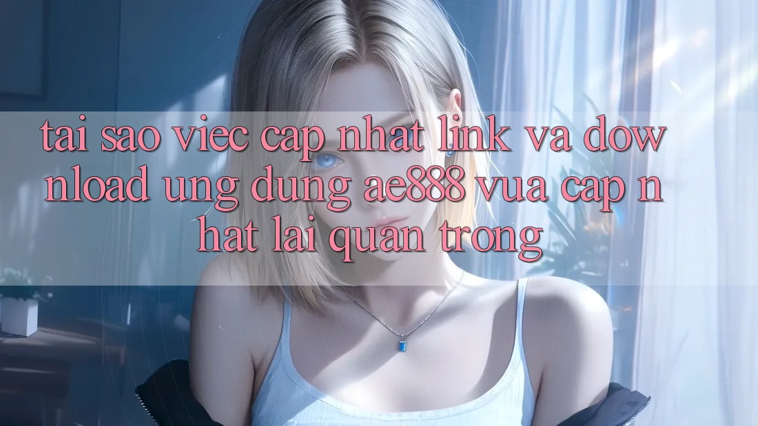 Tại sao việc cập nhật link và download ứng dụng AE888 vừa cập nhật lại quan trọng?