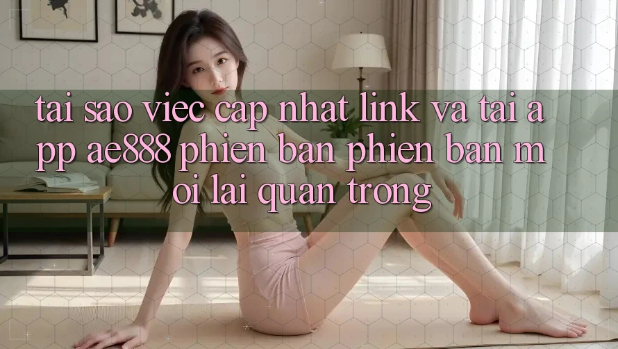 Tại sao việc cập nhật link và tải app AE888 phiên bản phiên bản mới lại quan trọng?