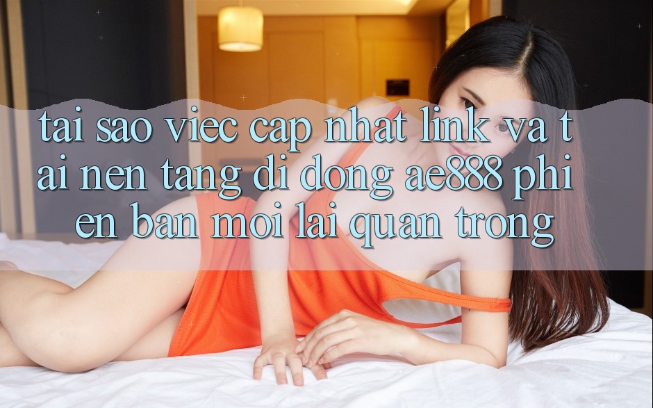 Tại sao việc cập nhật link và tải nền tảng di động AE888 phiên bản mới lại quan trọng?