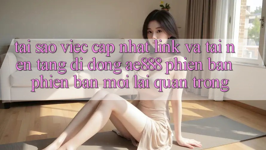 Tại sao việc cập nhật link và tải nền tảng di động AE888 phiên bản phiên bản mới lại quan trọng?