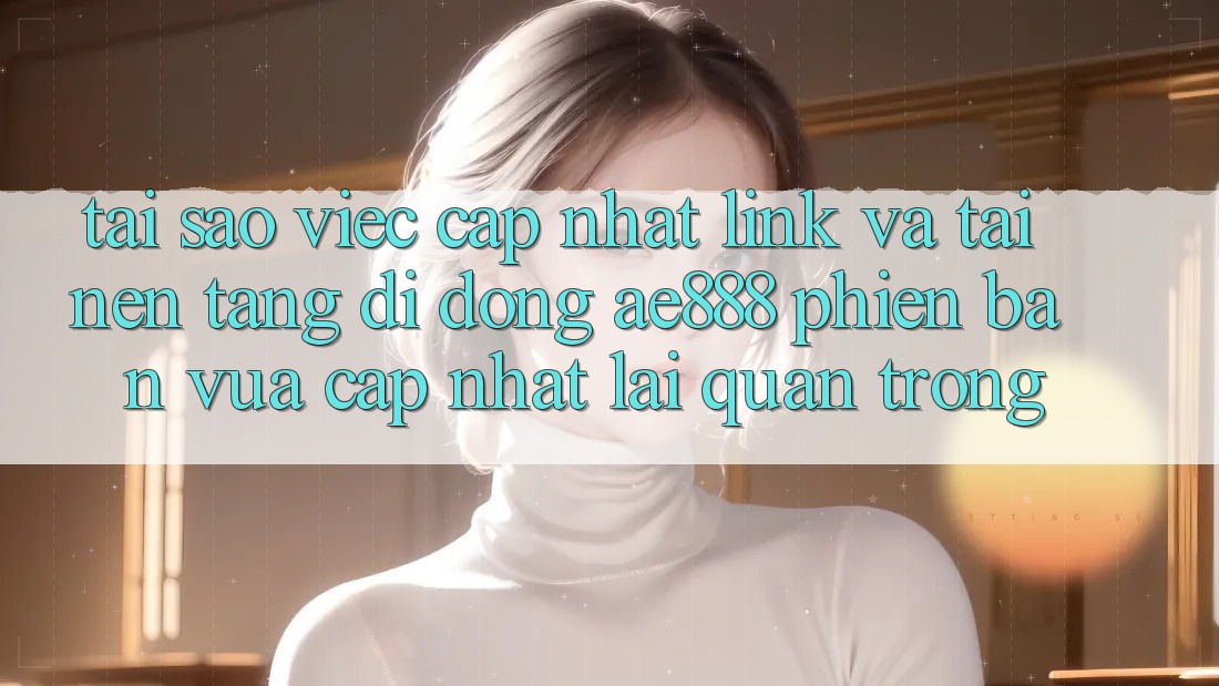 Tại sao việc cập nhật link và tải nền tảng di động AE888 phiên bản vừa cập nhật lại quan trọng?