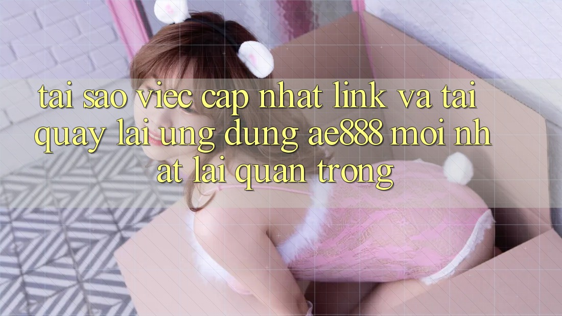 Tại sao việc cập nhật link và tải quay lại ứng dụng AE888 mới nhất lại quan trọng? Tại sao việc cập nhật link và tải quay lại ứng dụng AE888 mới nhất lại quan trọng?