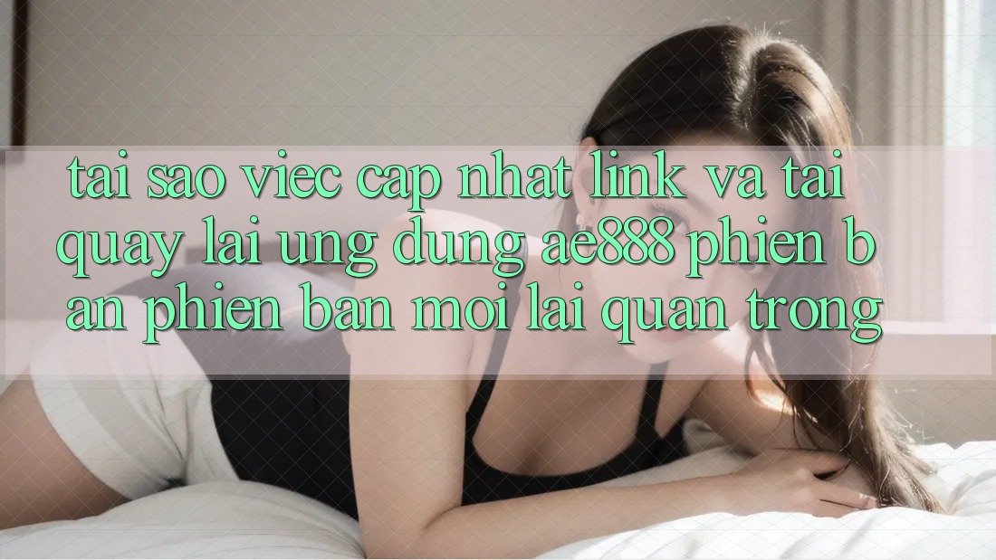 Tại sao việc cập nhật link và tải quay lại ứng dụng AE888 phiên bản phiên bản mới lại quan trọng?