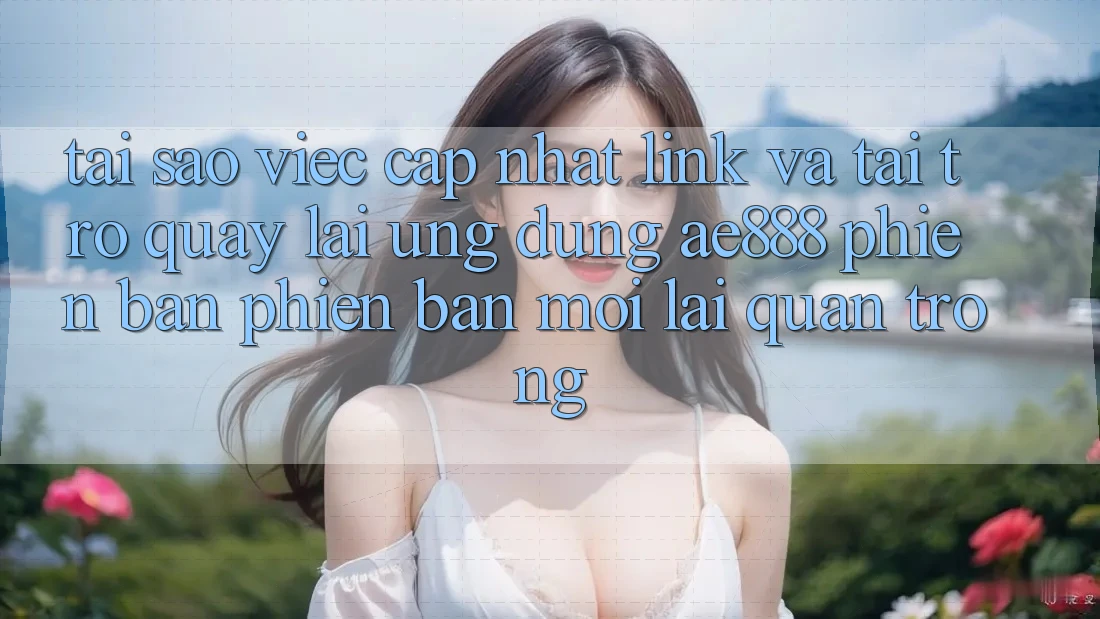 Tại sao việc cập nhật link và tải trở quay lại ứng dụng AE888 phiên bản phiên bản mới lại quan trọng?