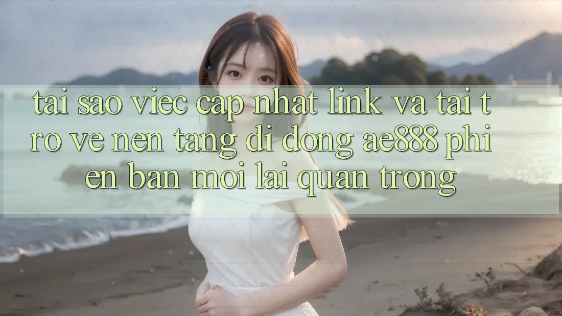 Tại sao việc cập nhật link và tải trở về nền tảng di động AE888 phiên bản mới lại quan trọng?