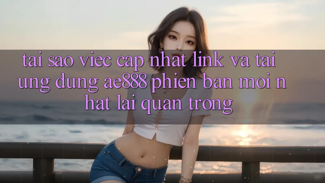 Tại sao việc cập nhật link và tải ứng dụng AE888 phiên bản mới nhất lại quan trọng?