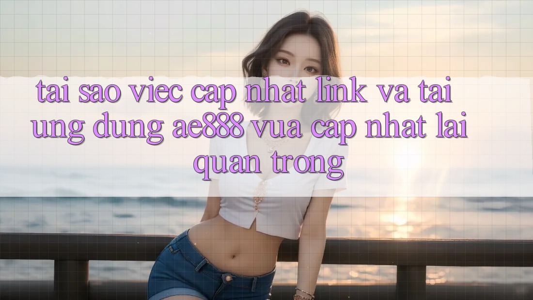Tại sao việc cập nhật link và tải ứng dụng AE888 vừa cập nhật lại quan trọng?
