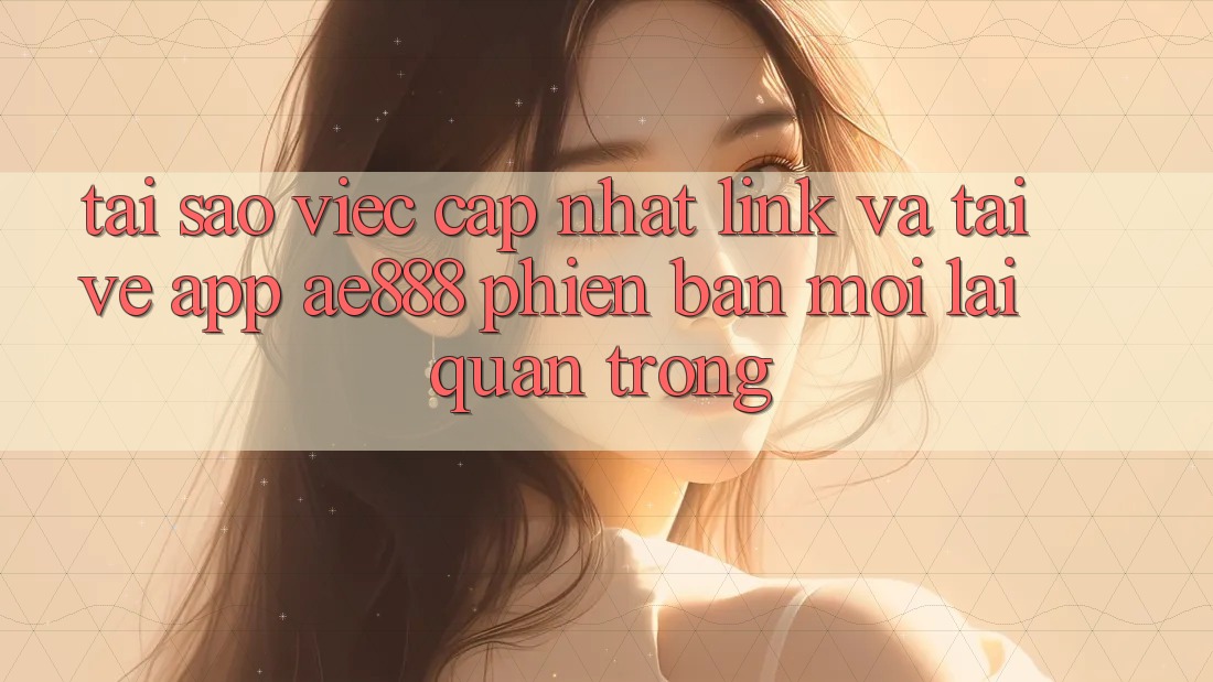 Tại sao việc cập nhật link và tải về app AE888 phiên bản mới lại quan trọng?